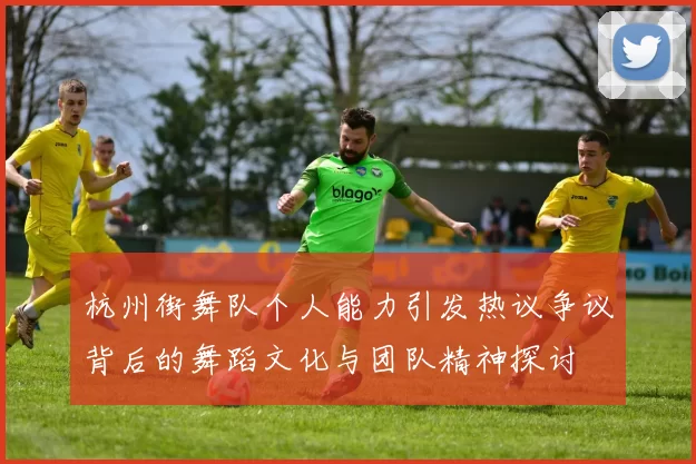 杭州街舞队个人能力引发热议争议背后的舞蹈文化与团队精神探讨