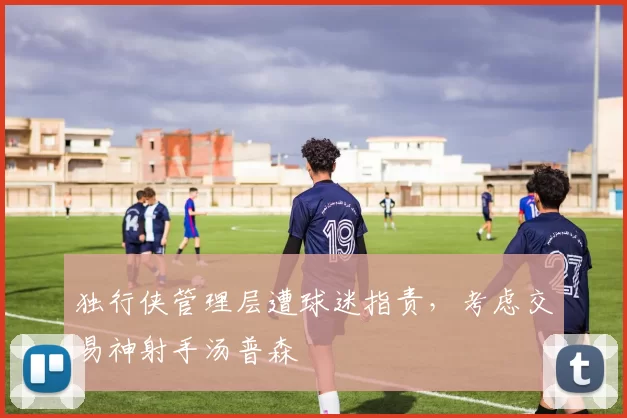 独行侠管理层遭球迷指责，考虑交易神射手汤普森