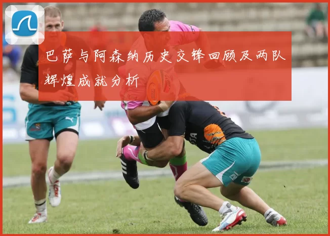 巴萨与阿森纳历史交锋回顾及两队辉煌成就分析