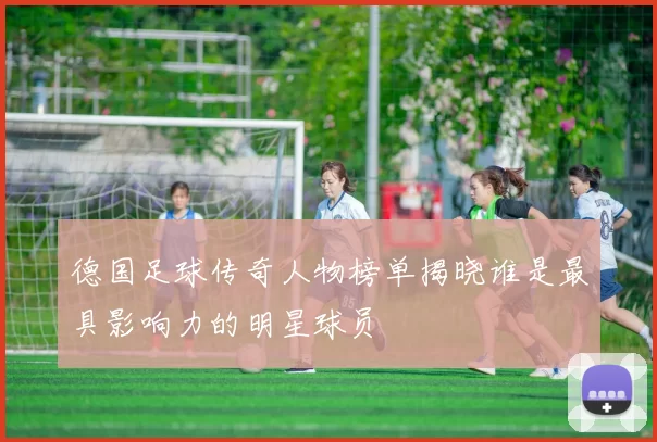 德国足球传奇人物榜单揭晓谁是最具影响力的明星球员