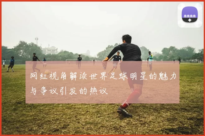 网红视角解读世界足球明星的魅力与争议引发的热议