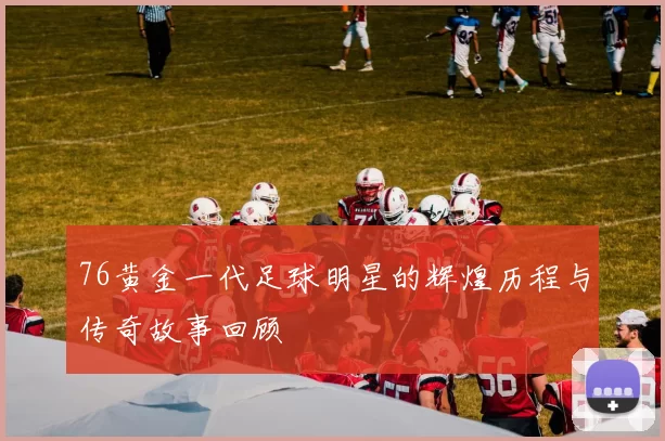 76黄金一代足球明星的辉煌历程与传奇故事回顾