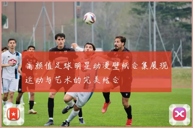 高颜值足球明星动漫壁纸合集展现运动与艺术的完美结合