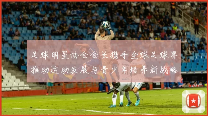 足球明星协会会长携手全球足球界推动运动发展与青少年培养新战略