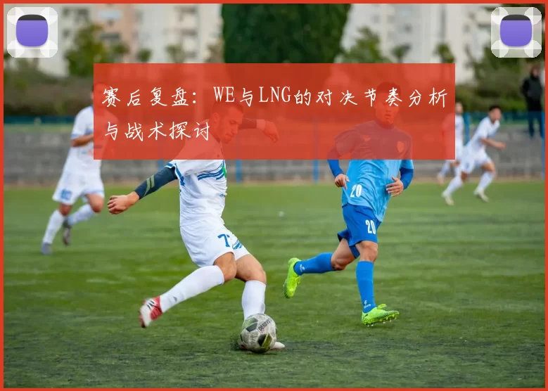 赛后复盘：WE与LNG的对决节奏分析与战术探讨